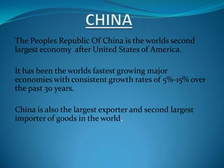 CHINA The Peoples Republic Of China is the worlds second largest economy  after United States of America. It has been the worlds fastest growing major economies with consistent growth rates of 5%-15% over the past 30 years.  China is also the largest exporter and second largest importer of goods in the world. 