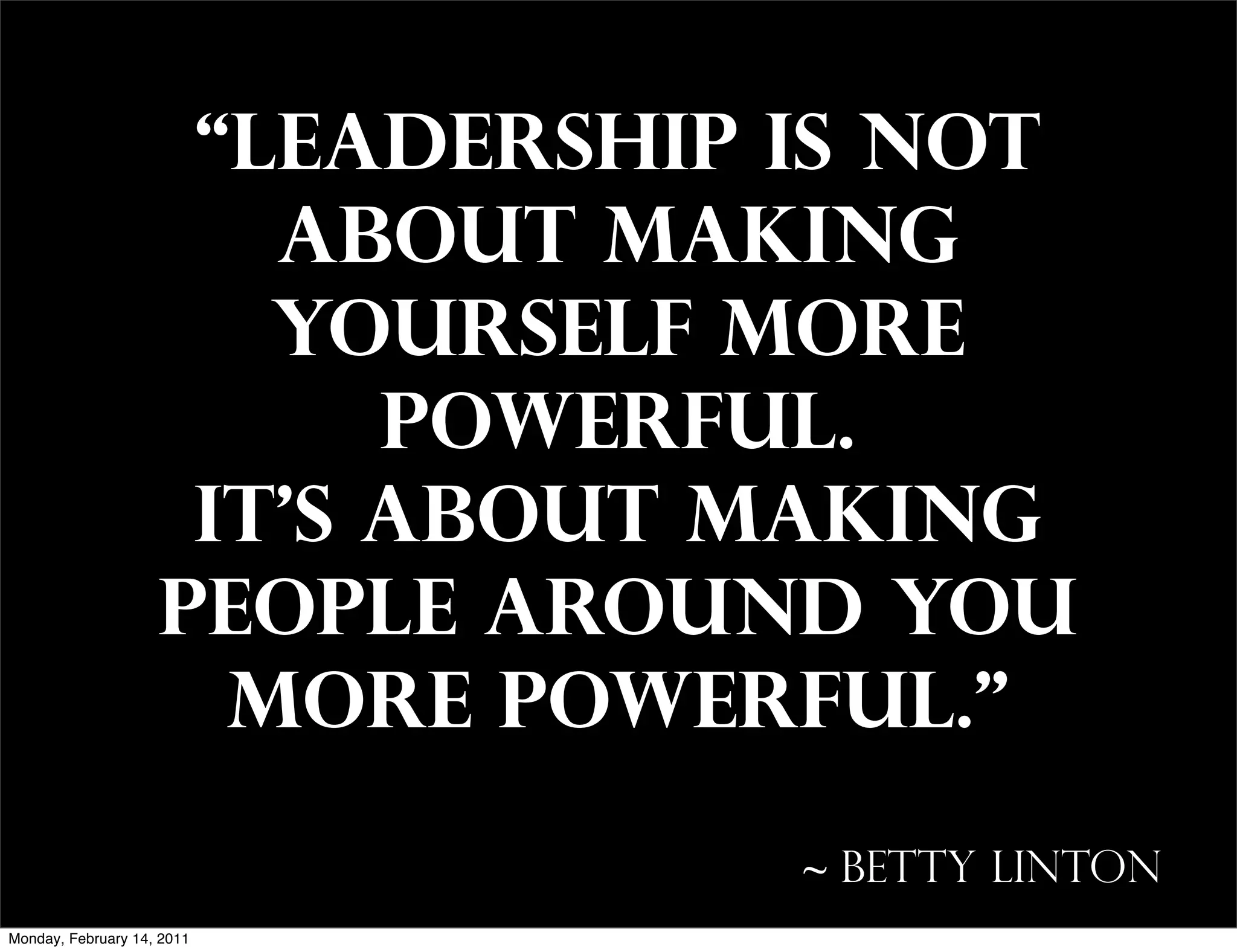 “Leadership is not
                       about making
                       yourself more
                          powerful.
                     It’s about making
                    people around you
                      more powerful.”

                                 ~ Betty Linton
Monday, February 14, 2011
 