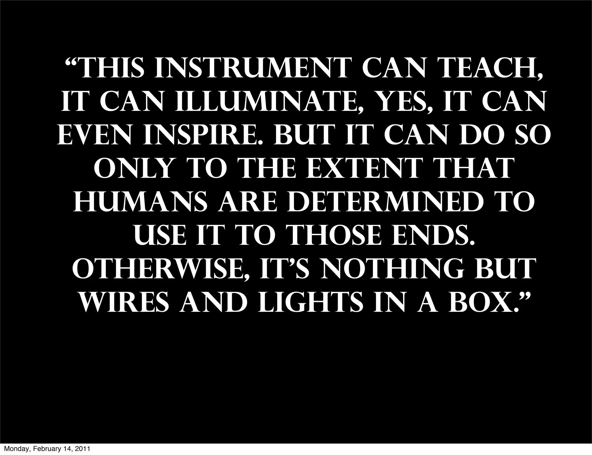 “This instrument can teach,
               it can illuminate, yes, it can
               even inspire. But it can do so
                  only to the extent that
                 humans are determined to
                    use it to those ends.
                 Otherwise, it's nothing but
                 wires and lights in a box."




Monday, February 14, 2011
 