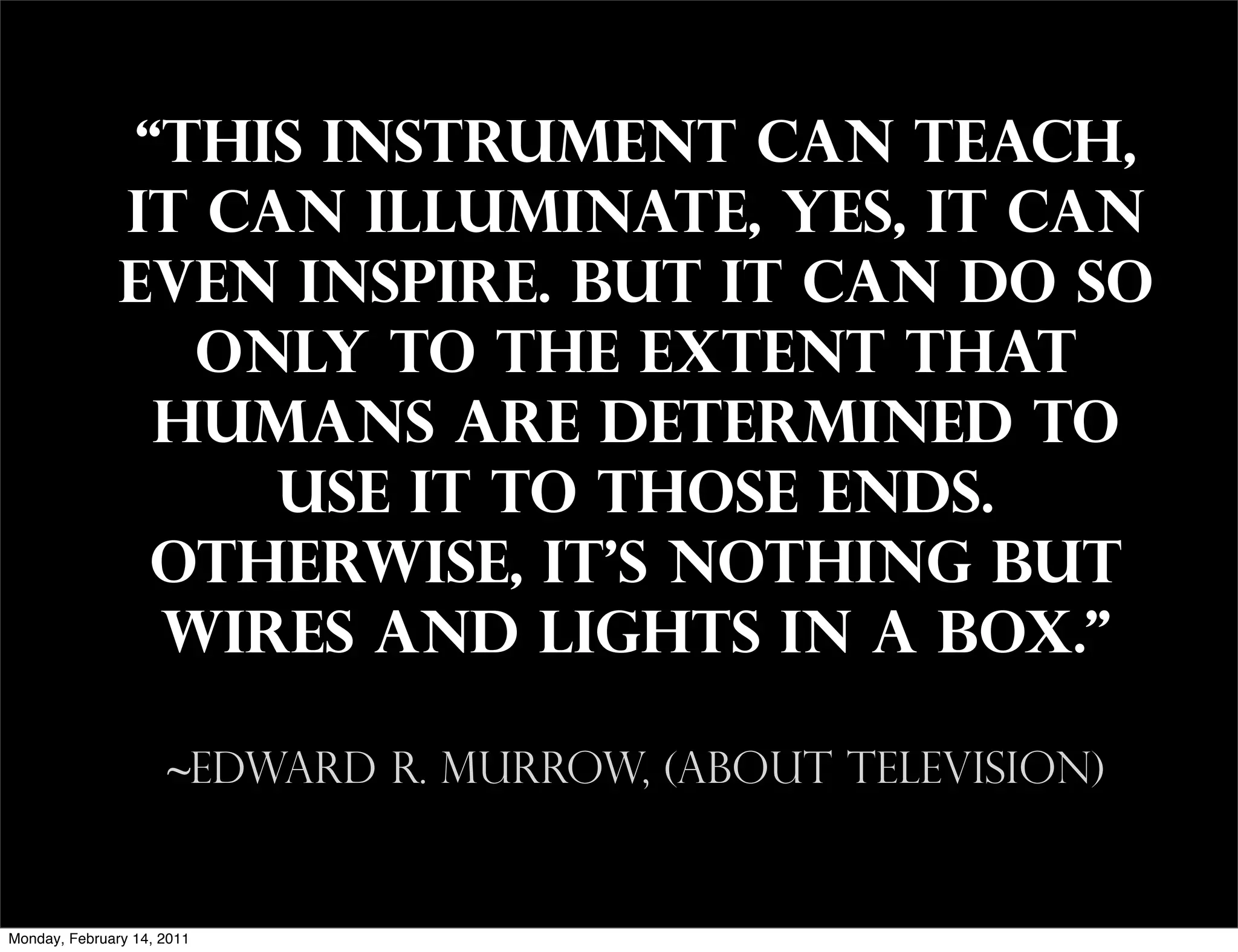 “This instrument can teach,
               it can illuminate, yes, it can
               even inspire. But it can do so
                  only to the extent that
                 humans are determined to
                    use it to those ends.
                 Otherwise, it's nothing but
                 wires and lights in a box."

                     ~Edward R. Murrow, (about television)


Monday, February 14, 2011
 