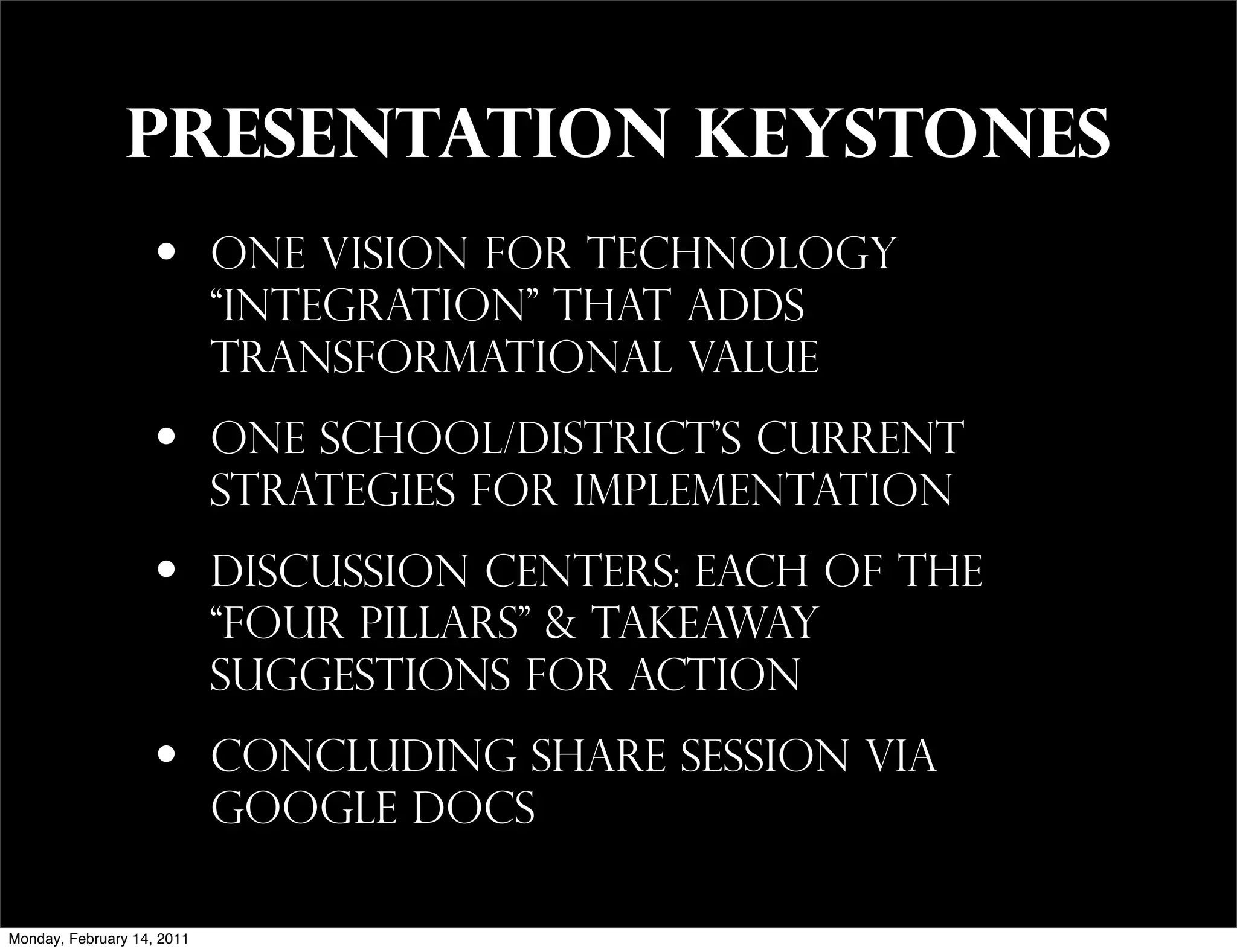 presentation keystones
                    •       one vision for technology
                            “integration” that adds
                            transformational value

                    •       one school/district’s current
                            strategies for implementation

                    •       discussion centers: each of the
                            “four pillars” & takeaway
                            suggestions for action

                    •       concluding share session via
                            Google docs

Monday, February 14, 2011
 
