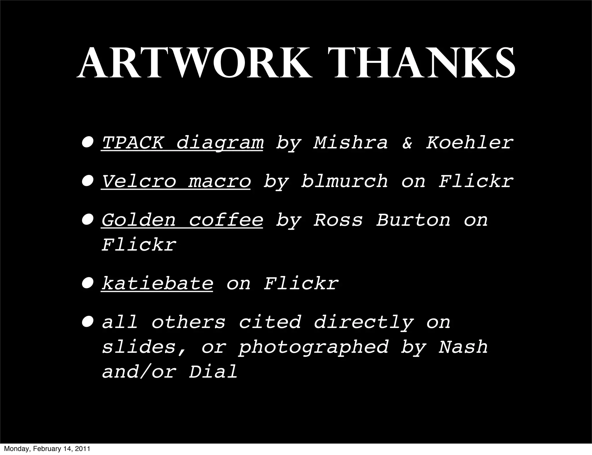 artwork thanks
                    • TPACK diagram by Mishra & Koehler
                    • Velcro macro by blmurch on Flickr
                    • Golden coffee by Ross Burton on
                            Flickr

                    • katiebate on Flickr
                    • all others cited directly       on
                            slides, or photographed by Nash
                            and/or Dial


Monday, February 14, 2011
 
