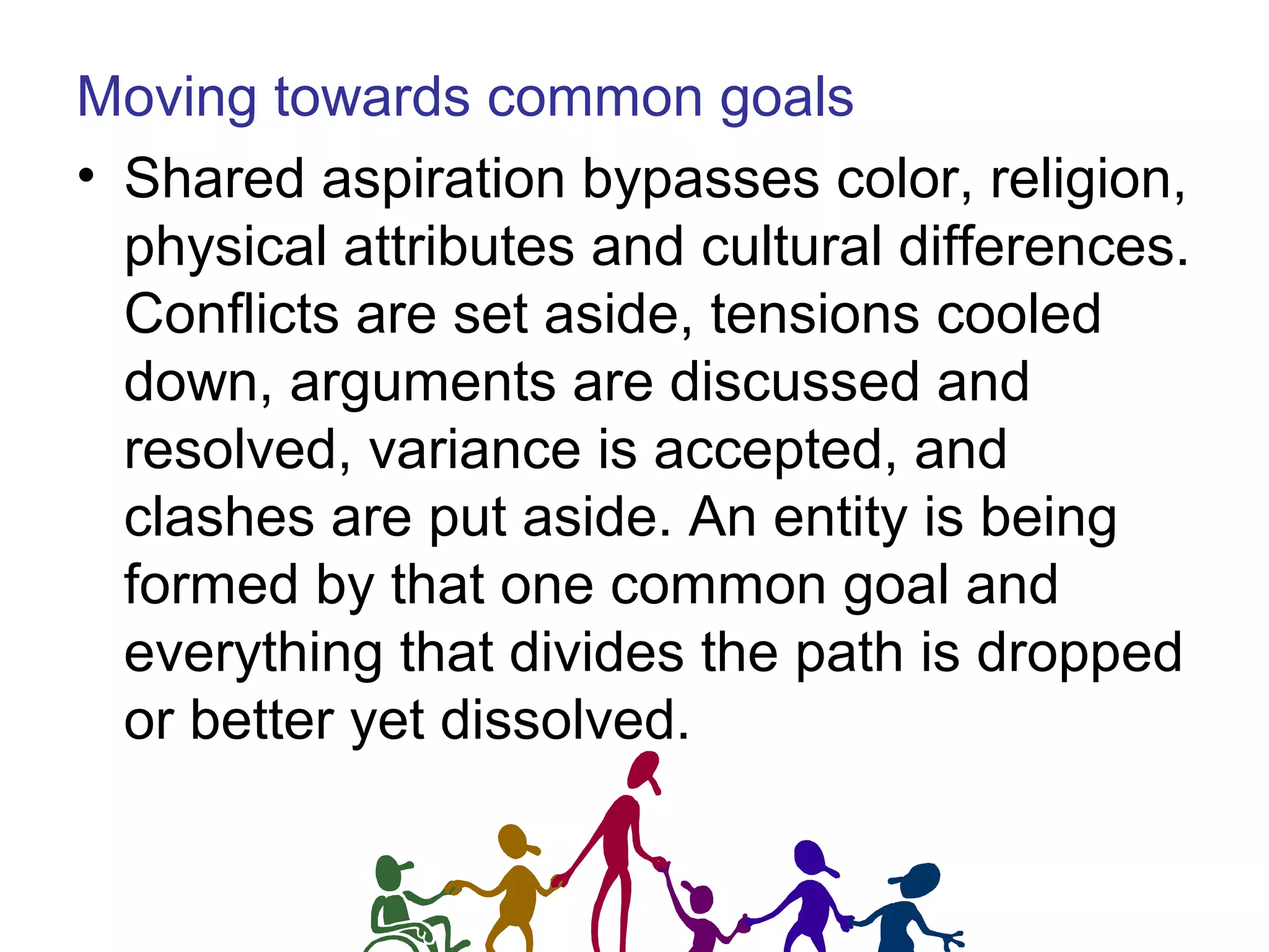 Moving towards common goals
• Shared aspiration bypasses color, religion,
physical attributes and cultural differences.
Conflicts are set aside, tensions cooled
down, arguments are discussed and
resolved, variance is accepted, and
clashes are put aside. An entity is being
formed by that one common goal and
everything that divides the path is dropped
or better yet dissolved.
 