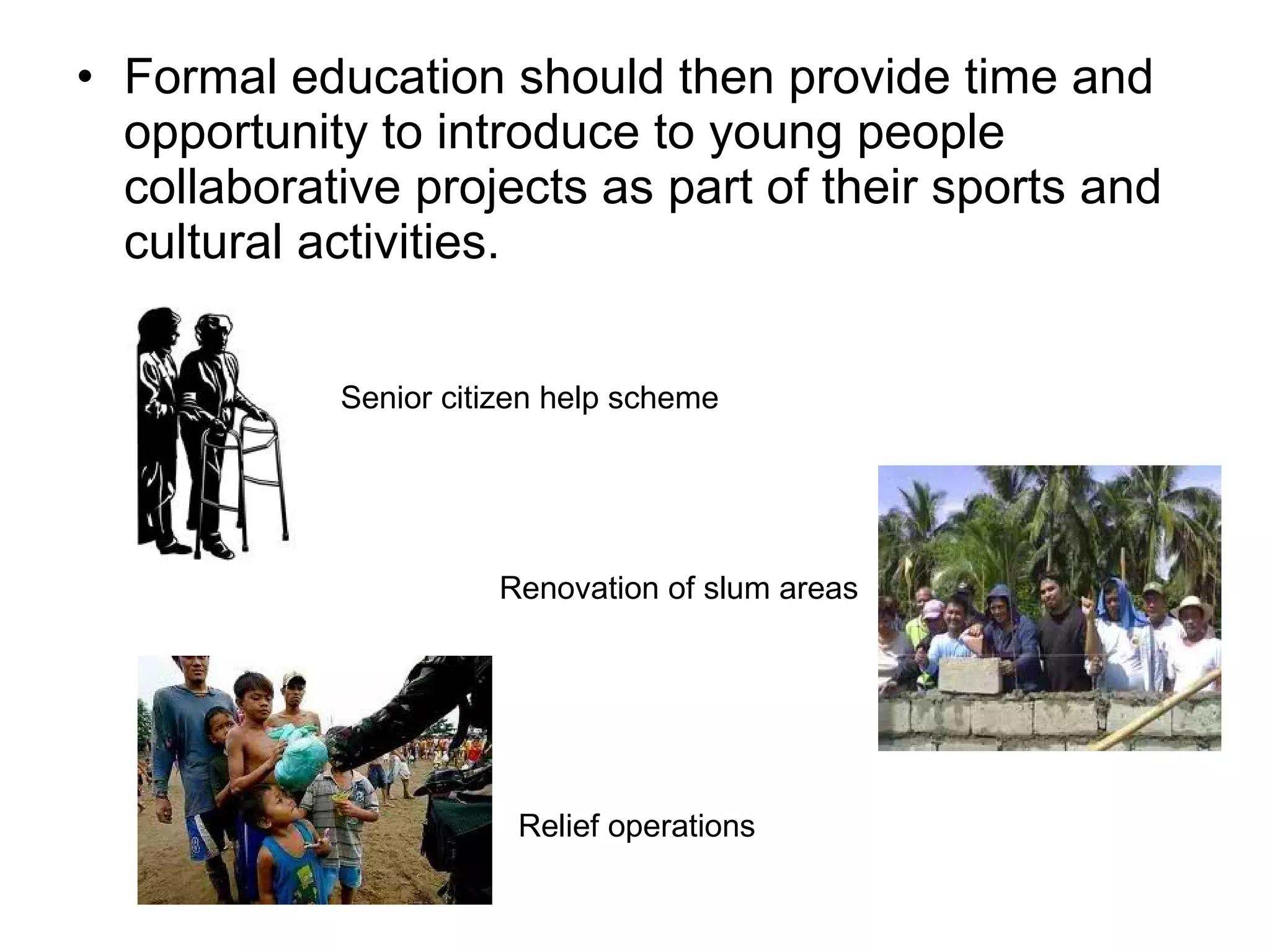 • Formal education should then provide time and
opportunity to introduce to young people
collaborative projects as part of their sports and
cultural activities.
Senior citizen help scheme
Renovation of slum areas
Relief operations
 