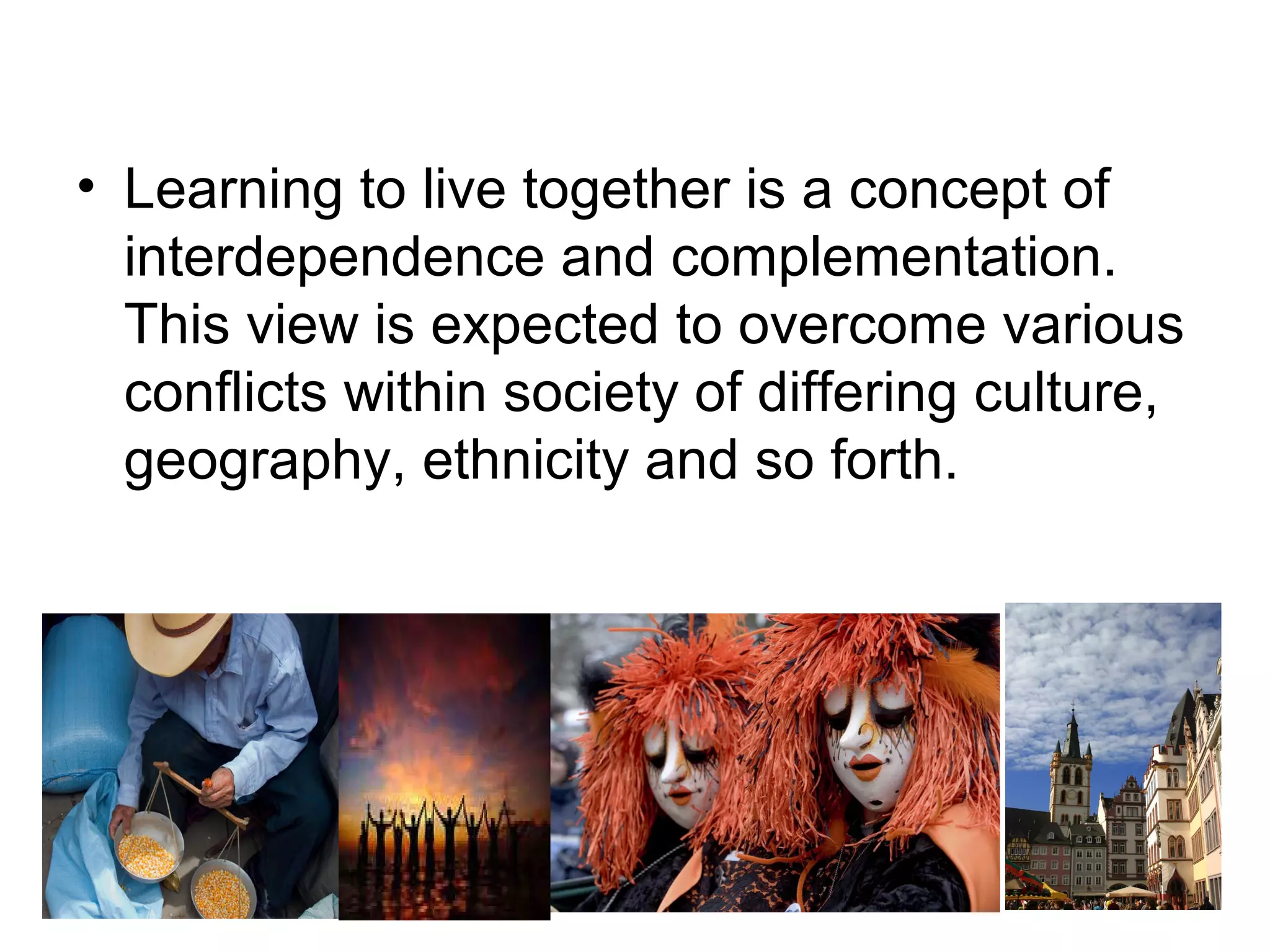 • Learning to live together is a concept of
interdependence and complementation.
This view is expected to overcome various
conflicts within society of differing culture,
geography, ethnicity and so forth.
 