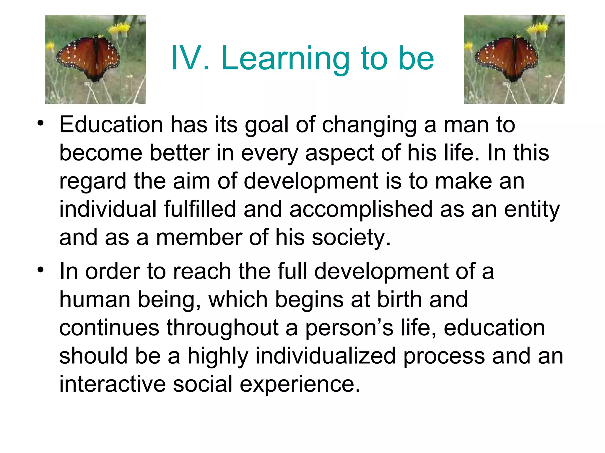IV. Learning to be
• Education has its goal of changing a man to
become better in every aspect of his life. In this
regard the aim of development is to make an
individual fulfilled and accomplished as an entity
and as a member of his society.
• In order to reach the full development of a
human being, which begins at birth and
continues throughout a person’s life, education
should be a highly individualized process and an
interactive social experience.
 