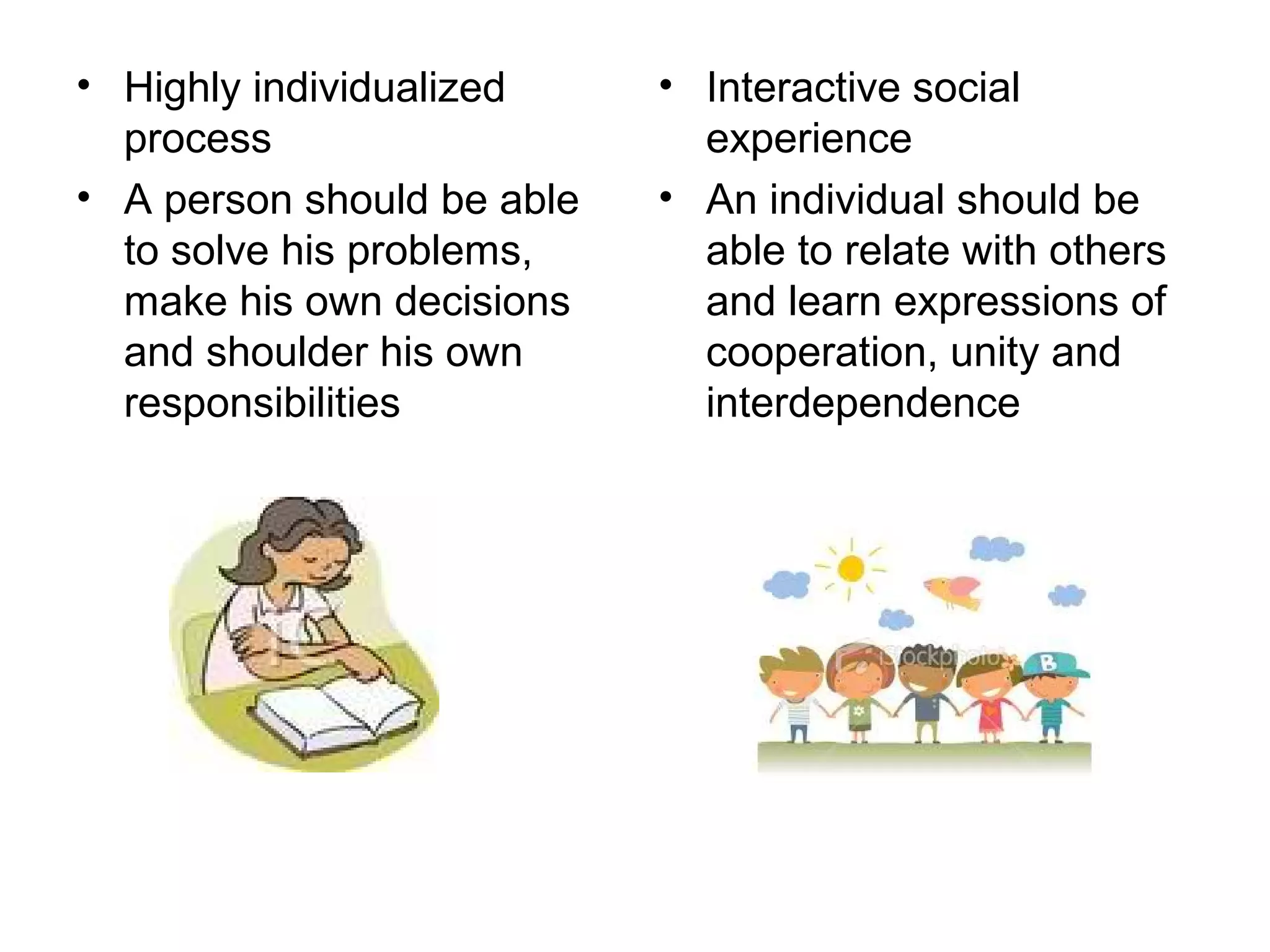 • Highly individualized
process
• A person should be able
to solve his problems,
make his own decisions
and shoulder his own
responsibilities
• Interactive social
experience
• An individual should be
able to relate with others
and learn expressions of
cooperation, unity and
interdependence
 