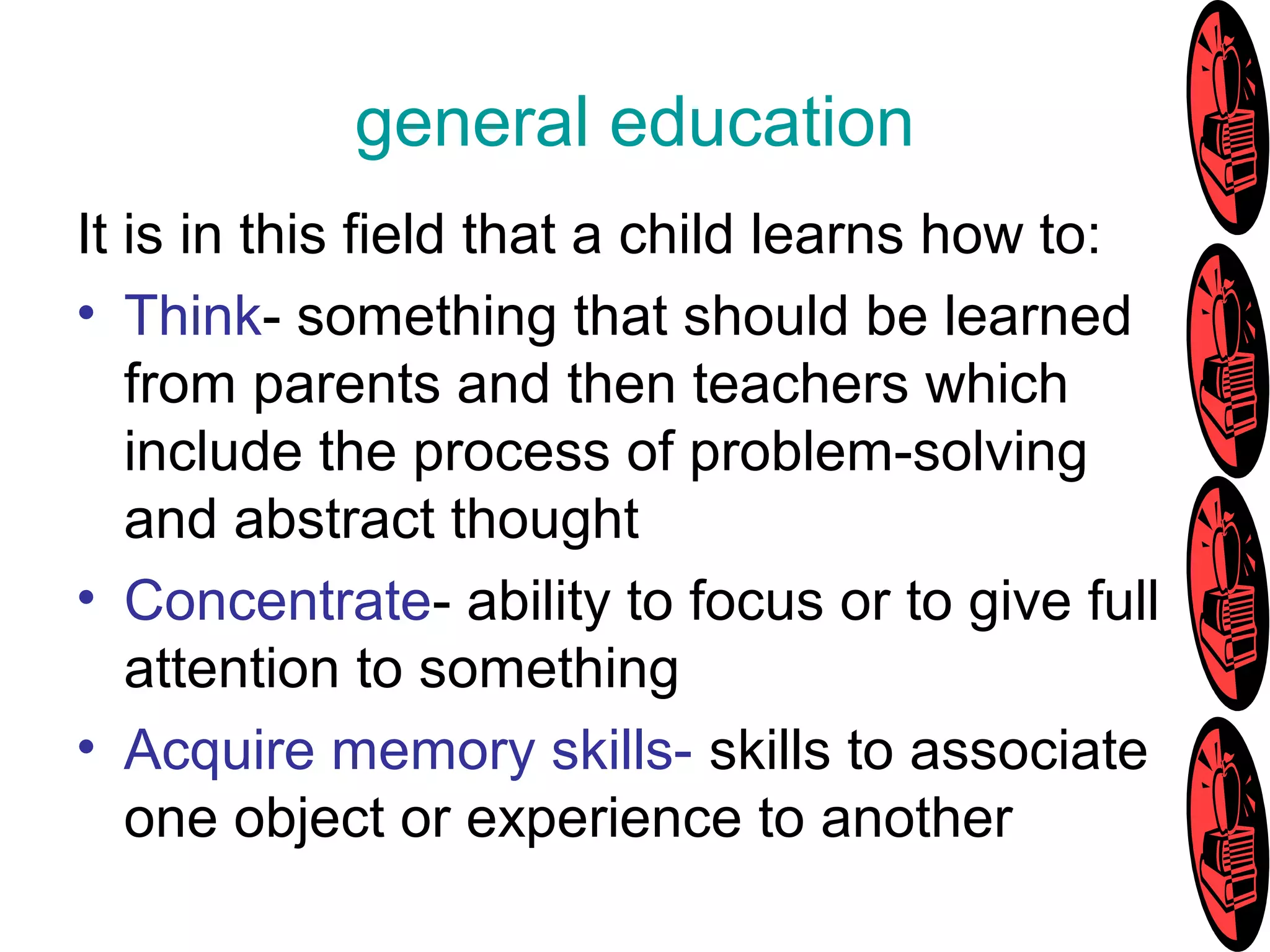general education
It is in this field that a child learns how to:
• Think- something that should be learned
from parents and then teachers which
include the process of problem-solving
and abstract thought
• Concentrate- ability to focus or to give full
attention to something
• Acquire memory skills- skills to associate
one object or experience to another
 