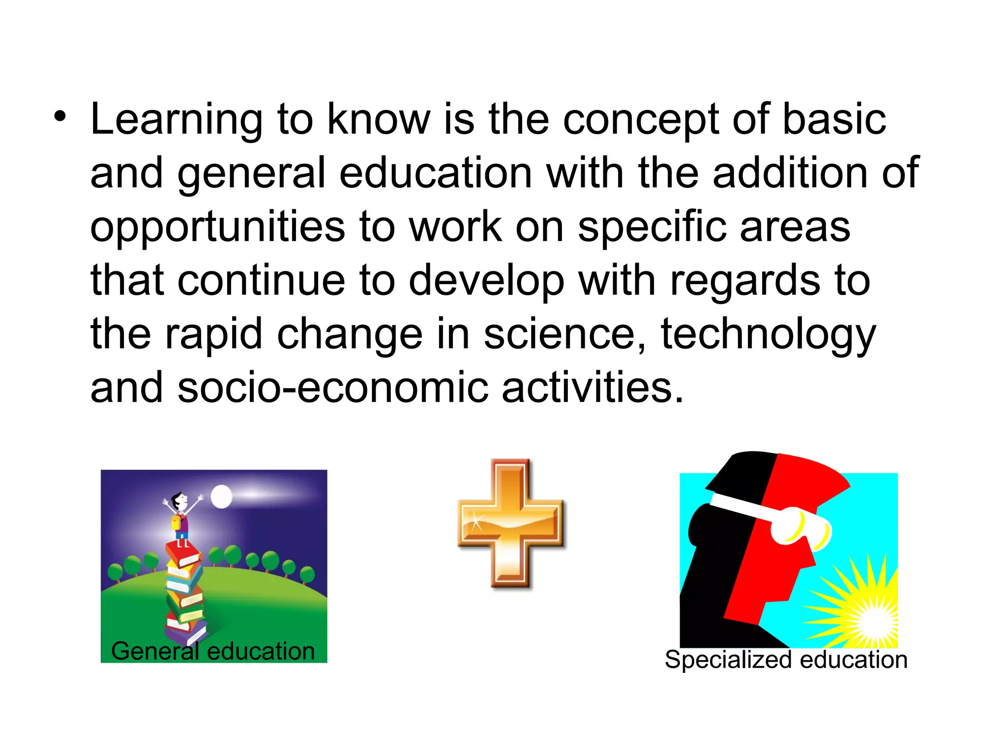 • Learning to know is the concept of basic
and general education with the addition of
opportunities to work on specific areas
that continue to develop with regards to
the rapid change in science, technology
and socio-economic activities.
General education Specialized education
 