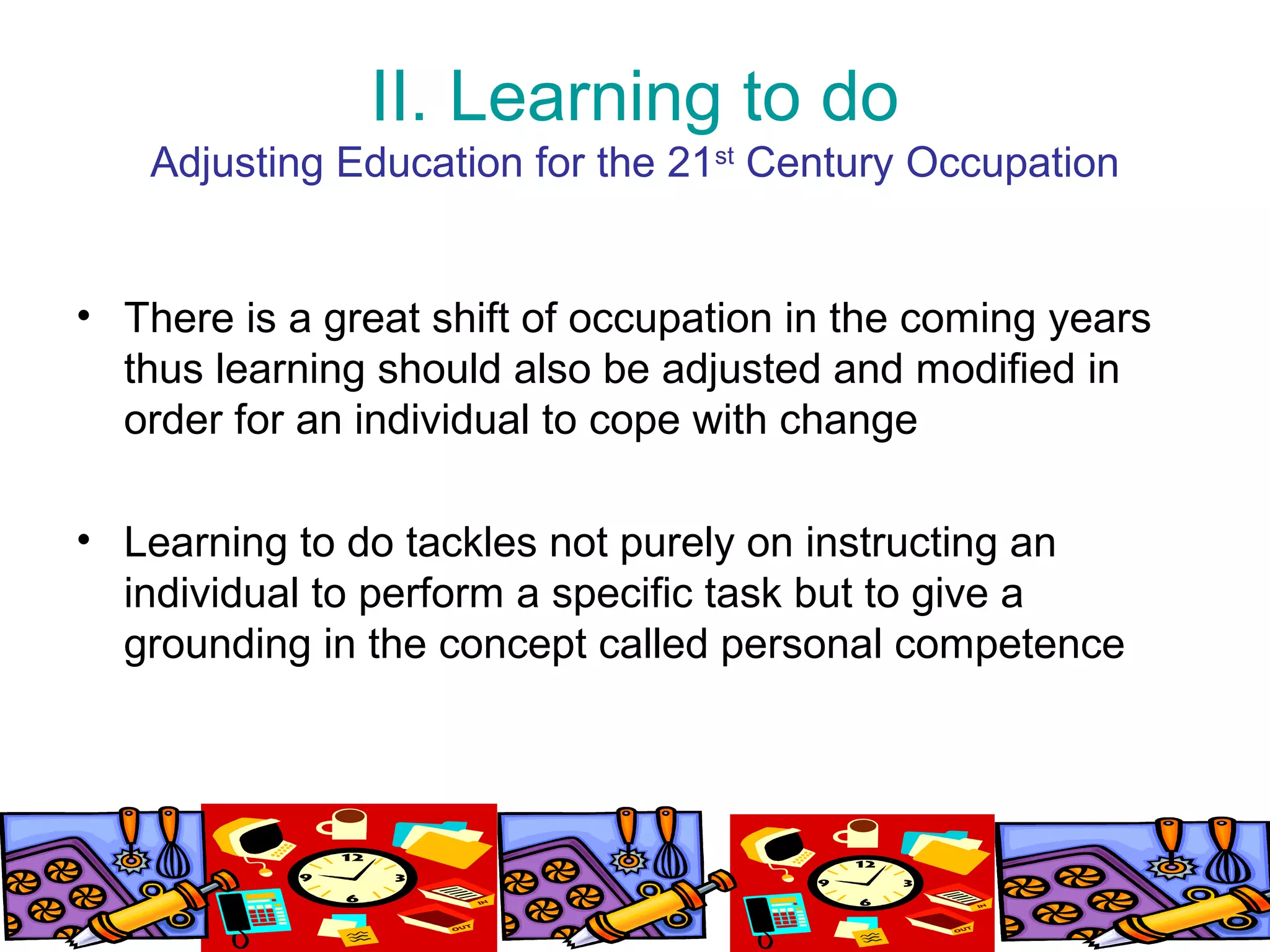 II. Learning to do
Adjusting Education for the 21st
Century Occupation
• There is a great shift of occupation in the coming years
thus learning should also be adjusted and modified in
order for an individual to cope with change
• Learning to do tackles not purely on instructing an
individual to perform a specific task but to give a
grounding in the concept called personal competence
 