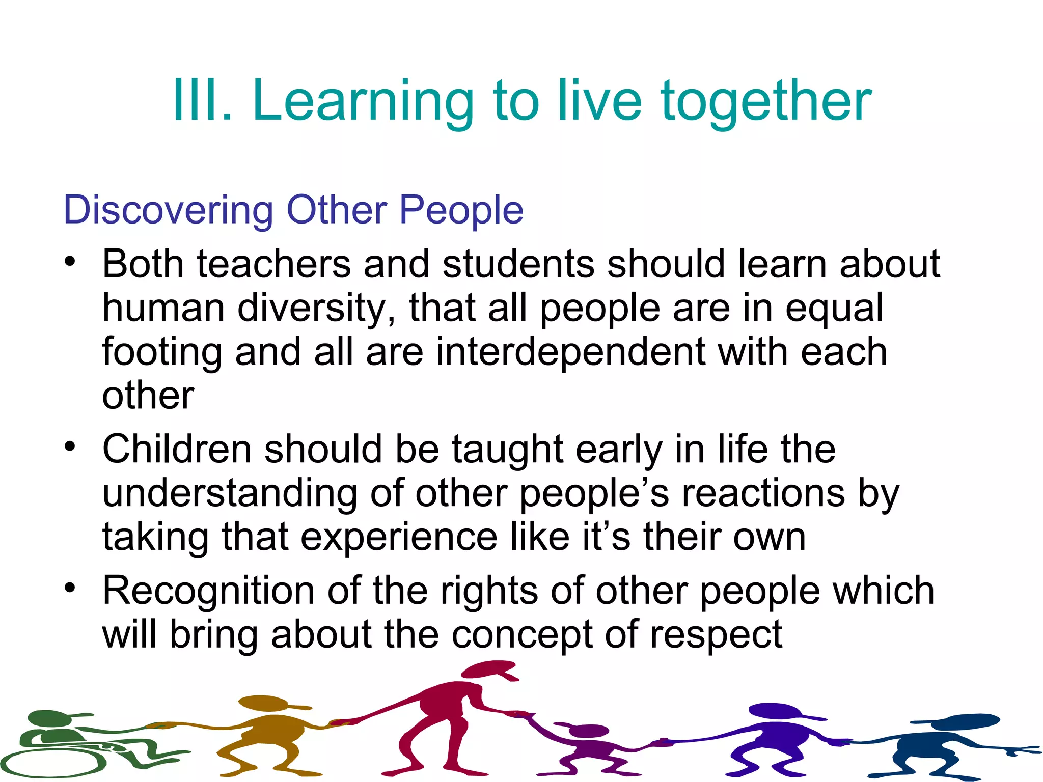 III. Learning to live together
Discovering Other People
• Both teachers and students should learn about
human diversity, that all people are in equal
footing and all are interdependent with each
other
• Children should be taught early in life the
understanding of other people’s reactions by
taking that experience like it’s their own
• Recognition of the rights of other people which
will bring about the concept of respect
 