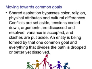 Moving towards common goals
• Shared aspiration bypasses color, religion,
physical attributes and cultural differences.
Conflicts are set aside, tensions cooled
down, arguments are discussed and
resolved, variance is accepted, and
clashes are put aside. An entity is being
formed by that one common goal and
everything that divides the path is dropped
or better yet dissolved.
 