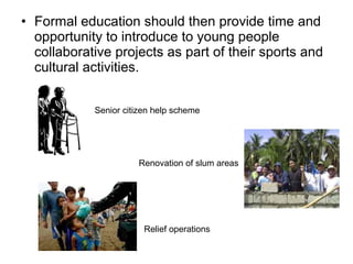 • Formal education should then provide time and
opportunity to introduce to young people
collaborative projects as part of their sports and
cultural activities.
Senior citizen help scheme
Renovation of slum areas
Relief operations
 