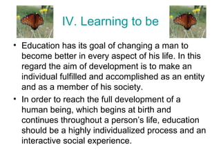 IV. Learning to be
• Education has its goal of changing a man to
become better in every aspect of his life. In this
regard the aim of development is to make an
individual fulfilled and accomplished as an entity
and as a member of his society.
• In order to reach the full development of a
human being, which begins at birth and
continues throughout a person’s life, education
should be a highly individualized process and an
interactive social experience.
 