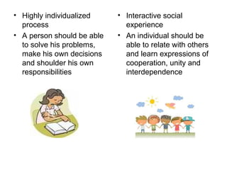 • Highly individualized
process
• A person should be able
to solve his problems,
make his own decisions
and shoulder his own
responsibilities
• Interactive social
experience
• An individual should be
able to relate with others
and learn expressions of
cooperation, unity and
interdependence
 
