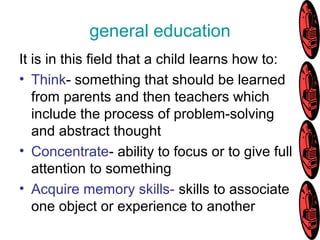 general education
It is in this field that a child learns how to:
• Think- something that should be learned
from parents and then teachers which
include the process of problem-solving
and abstract thought
• Concentrate- ability to focus or to give full
attention to something
• Acquire memory skills- skills to associate
one object or experience to another
 