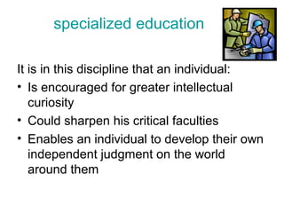 specialized education
It is in this discipline that an individual:
• Is encouraged for greater intellectual
curiosity
• Could sharpen his critical faculties
• Enables an individual to develop their own
independent judgment on the world
around them
 