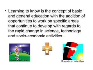 • Learning to know is the concept of basic
and general education with the addition of
opportunities to work on specific areas
that continue to develop with regards to
the rapid change in science, technology
and socio-economic activities.
General education Specialized education
 