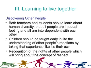 III. Learning to live together
Discovering Other People
• Both teachers and students should learn about
human diversity, that all people are in equal
footing and all are interdependent with each
other
• Children should be taught early in life the
understanding of other people’s reactions by
taking that experience like it’s their own
• Recognition of the rights of other people which
will bring about the concept of respect
 