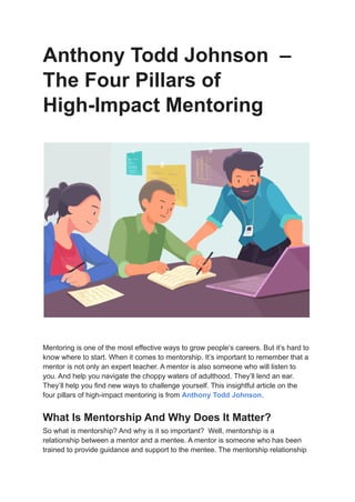 Anthony Todd Johnson –
The Four Pillars of
High-Impact Mentoring
Mentoring is one of the most effective ways to grow people’s careers. But it’s hard to
know where to start. When it comes to mentorship. It’s important to remember that a
mentor is not only an expert teacher. A mentor is also someone who will listen to
you. And help you navigate the choppy waters of adulthood. They’ll lend an ear.
They’ll help you find new ways to challenge yourself. This insightful article on the
four pillars of high-impact mentoring is from Anthony Todd Johnson.
What Is Mentorship And Why Does It Matter?
So what is mentorship? And why is it so important? Well, mentorship is a
relationship between a mentor and a mentee. A mentor is someone who has been
trained to provide guidance and support to the mentee. The mentorship relationship
 