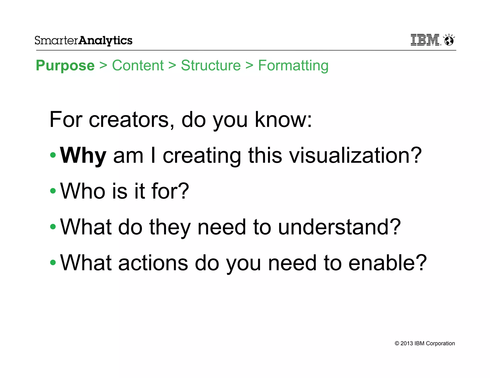 Purpose > Content > Structure > Formatting

For creators, do you know:
• Why am I creating this visualization?
• Who is it for?
• What do they need to understand?
• What actions do you need to enable?

© 2013 IBM Corporation

 
