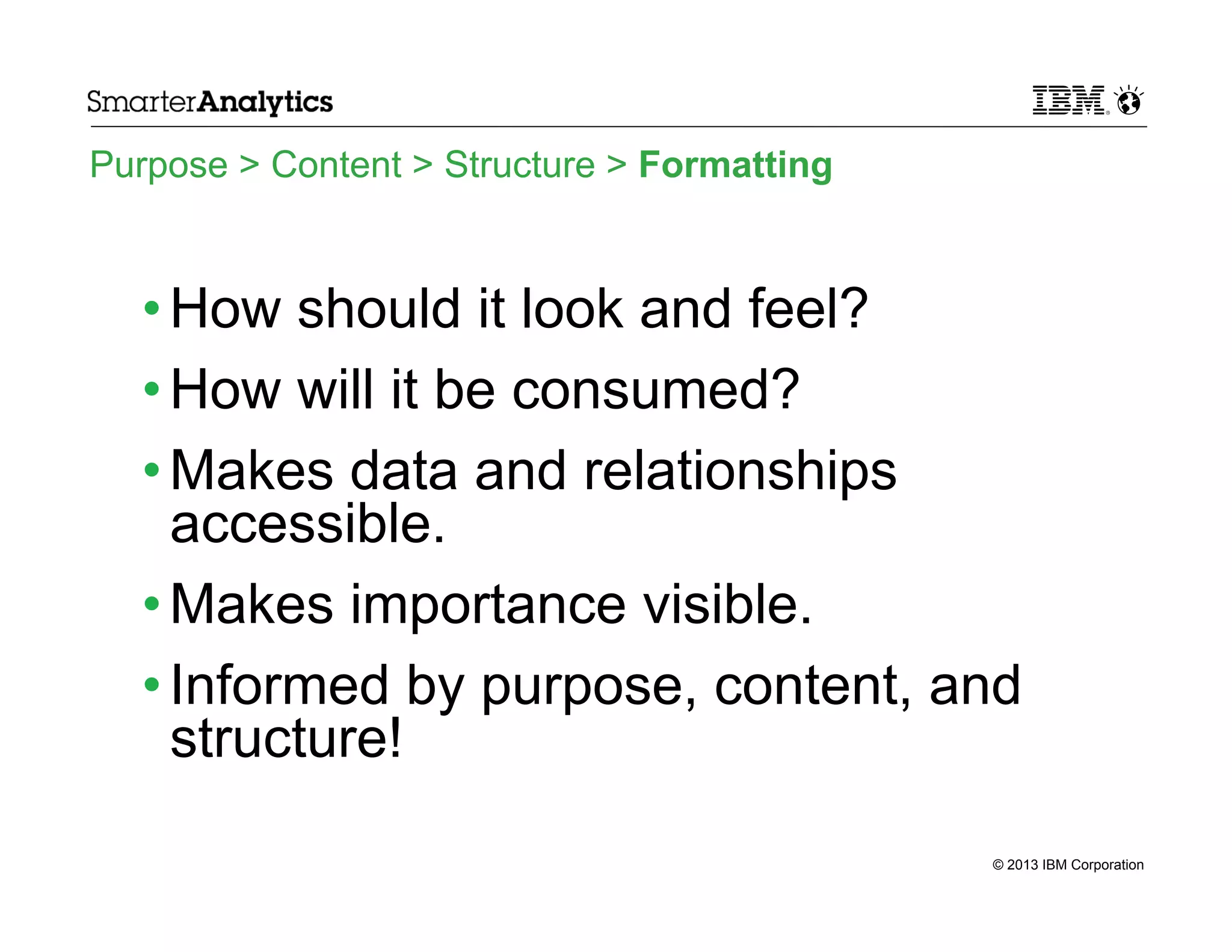 Purpose > Content > Structure > Formatting

• How should it look and feel?
• How will it be consumed?
• Makes data and relationships
accessible.
• Makes importance visible.
• Informed by purpose, content, and
structure!
© 2013 IBM Corporation

 