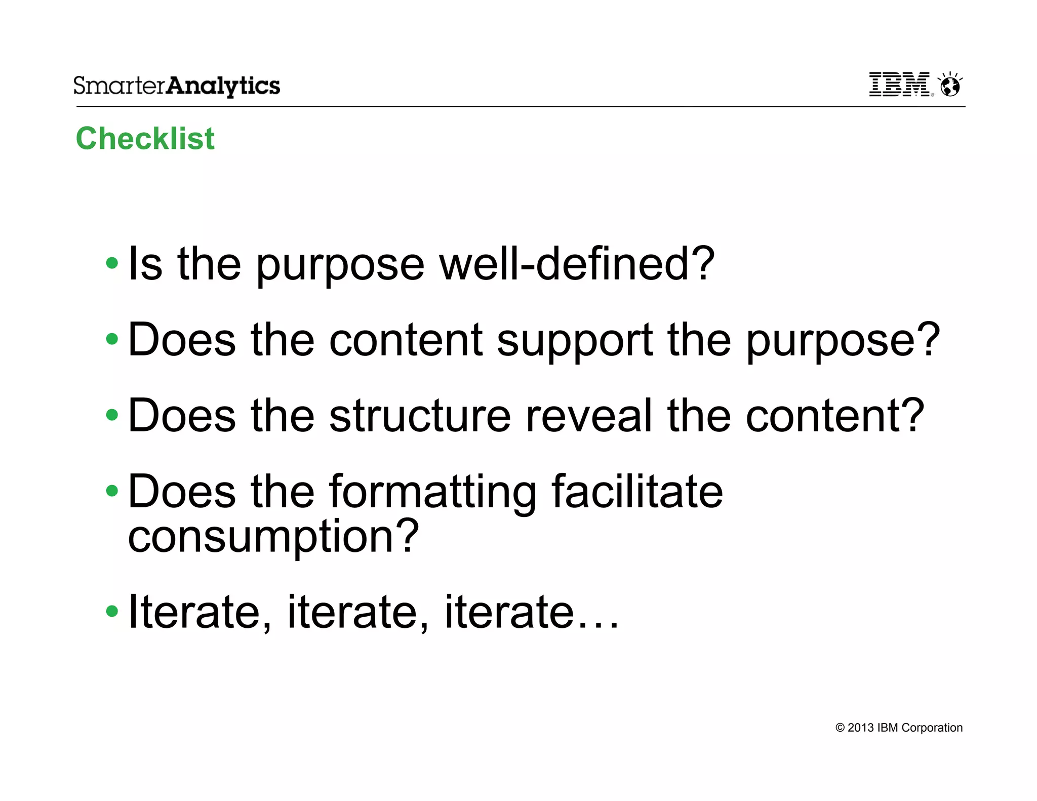 Checklist

• Is the purpose well-defined?
• Does the content support the purpose?
• Does the structure reveal the content?
• Does the formatting facilitate
consumption?
• Iterate, iterate, iterate…
© 2013 IBM Corporation

 