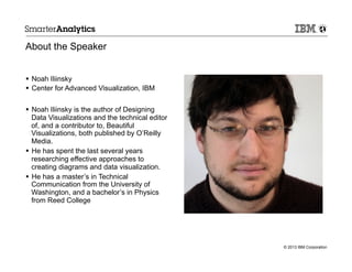 About the Speaker
§  Noah Iliinsky
§  Center for Advanced Visualization, IBM
§  Noah Iliinsky is the author of Designing
Data Visualizations and the technical editor
of, and a contributor to, Beautiful
Visualizations, both published by O’Reilly
Media.
§  He has spent the last several years
researching effective approaches to
creating diagrams and data visualization.
§  He has a master’s in Technical
Communication from the University of
Washington, and a bachelor’s in Physics
from Reed College

© 2013 IBM Corporation

 