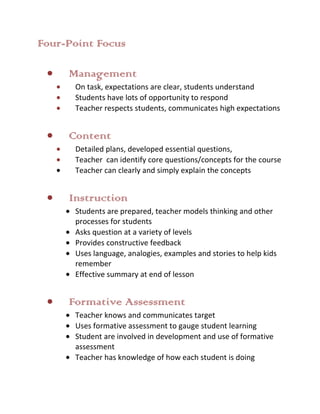 Four-Point Focus

     Management
      On task, expectations are clear, students understand
      Students have lots of opportunity to respond
      Teacher respects students, communicates high expectations


     Content
      Detailed plans, developed essential questions,
      Teacher can identify core questions/concepts for the course
      Teacher can clearly and simply explain the concepts


     Instruction
      Students are prepared, teacher models thinking and other
      processes for students
      Asks question at a variety of levels
      Provides constructive feedback
      Uses language, analogies, examples and stories to help kids
      remember
      Effective summary at end of lesson


     Formative Assessment
      Teacher knows and communicates target
      Uses formative assessment to gauge student learning
      Student are involved in development and use of formative
      assessment
      Teacher has knowledge of how each student is doing
 