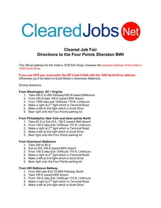 Cleared Job Fair
               Directions to the Four Points Sheraton BWI

The official address for the hotel is 7032 Elm Road, however the physical address of the hotel is
1000 Scott Drive.

If you use GPS you must enter the ZIP Code 21240 with the 1000 Scott Drive address.
Otherwise you’ll be taken to Scott Street in downtown Baltimore.

Driving directions:

From Washington, DC / Virginia
   1. Take 495 E to BW Parkway/295 N toward Baltimore
   2. From 295 N take 195 E toward BWI Airport
   3. From 195E take exit 1A/Route 170 N. Linthicum
   4. Make a right at 2nd light which is Terminal Road
   5. Make a left at 2nd light which is Scott Drive
   6. Bear right onto the Four Points parking lot

From Philadelphia, New York and other points North
   1. Take 95 S to Exit 47A, 195 E toward BWI Airport
   2. From 195 E take Exit 1A/Route 170 N. Linthicum
   3. Make a right at 2nd light which is Terminal Road
   4. Make a left at 2nd light which is Scott Drive
   5. Bear right onto the Four Points parking lot

From Downtown Baltimore
   1. Take 295 to 95 S
   2. Exit at 47A 195 E toward BWI Airport
   3. From 195 E take Exit 1A/Route 170 N. Linthicum
   4. Make a right at 2nd light which is Terminal Road
   5. Make a left at 2nd light which is Scott Drive
   6. Bear right onto the Four Points parking lot

From 695 Baltimore Beltway
   1. From 695 take Exit 7A BWI Parkway South
   2. Take 195 E toward BWI Airport
   3. From 195 E take Exit 1A/Route 170 N. Linthicum
   4. Make a right at 2nd light which is Terminal Road
   5. Make a left at 2nd light which is Scott Drive
 