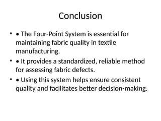 Conclusion
• • The Four-Point System is essential for
maintaining fabric quality in textile
manufacturing.
• • It provides a standardized, reliable method
for assessing fabric defects.
• • Using this system helps ensure consistent
quality and facilitates better decision-making.
 