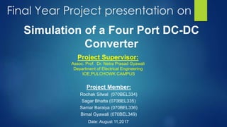 Project Member:
Rochak Silwal (070BEL334)
Sagar Bhatta (070BEL335)
Samar Baraiya (070BEL336)
Bimal Gyawali (070BEL349)
Simulation of a Four Port DC-DC
Converter
Date: August 11,2017
Project Supervisor:
Assoc. Prof. Dr. Netra Prasad Gyawali
Department of Electrical Engineering
IOE,PULCHOWK CAMPUS
 