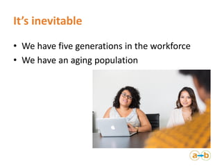 It’s inevitable
• We have five generations in the workforce
• We have an aging population
 