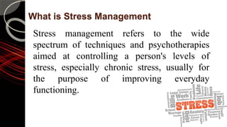 What is Stress Management
Stress management refers to the wide
spectrum of techniques and psychotherapies
aimed at controlling a person's levels of
stress, especially chronic stress, usually for
the purpose of improving everyday
functioning.
 
