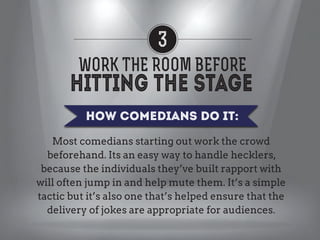 3
WORK THE ROOM BEFORE
How Comedians Do it:
Most comedians starting out work the crowd
beforehand. Its an easy way to handle hecklers,
because the individuals they’ve built rapport with
will often jump in and help mute them. It’s a simple
tactic but it’s also one that’s helped ensure that the
delivery of jokes are appropriate for audiences.

 