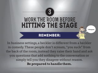 3
WORK THE ROOM BEFORE
I disagree.

REMEMBER:
In business settings, a heckler is different from a heckler
in comedy. These people don’t scream, “you suck” from
the back of the room, instead they raise their hand and ask
you questions that add nothing to the conversation or
simply tell you they disagree without reason.
Be prepared to handle them.

 
