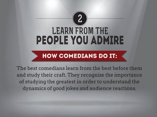 2
LEARN FROM THE
How Comedians Do it:
The best comedians learn from the best before them
and study their craft. They recognize the importance
of studying the greatest in order to understand the
dynamics of good jokes and audience reactions.

 