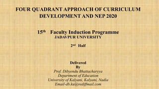 FOUR QUADRANT APPROACH OF CURRICULUM
DEVELOPMENT AND NEP 2020
15th Faculty Induction Programme
JADAVPUR UNIVERSITY
2nd Half
Delivered
By
Prof. Dibyendu Bhattacharyya
Department of Education
University of Kalyani, Kalyani, Nadia
Email-db.ku@rediffmail.com
 