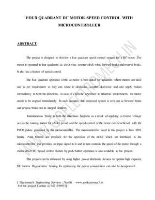 [ Electromech Engineering Services , Nashik www.goelectromech.in
Fot this project Contact @ 9421390933]
FOUR QUADRANT DC MOTOR SPEED CONTROL WITH
MICROCONTROLLER
ABSTRACT
The project is designed to develop a four quadrant speed control system for a DC motor. The
motor is operated in four quadrants i.e. clockwise; counter clock-wise, forward brake and reverse brake.
It also has a feature of speed control.
The four quadrant operation of the dc motor is best suited for industries where motors are used
and as per requirement as they can rotate in clockwise, counter-clockwise and also apply brakes
immediately in both the directions. In case of a specific operation in industrial environment, the motor
needs to be stopped immediately. In such scenario, this proposed system is very apt as forward brake
and reverse brake are its integral features.
Instantaneous brake in both the directions happens as a result of applying a reverse voltage
across the running motor for a brief period and the speed control of the motor can be achieved with the
PWM pulses generated by the microcontroller. The microcontroller used in this project is from 8051
family. Push buttons are provided for the operation of the motor which are interfaced to the
microcontroller that provides an input signal to it and in turn controls the speed of the motor through a
motor driver IC. Speed control feature by push button operation is also available in this project.
This project can be enhanced by using higher power electronic devices to operate high capacity
DC motors. Regenerative braking for optimizing the power consumption can also be incorporated.
 