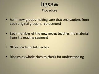 Jigsaw
                       Procedure

• Form new groups making sure that one student from
  each original group is represented

• Each member of the new group teaches the material
  from his reading segment

• Other students take notes

• Discuss as whole class to check for understanding
 