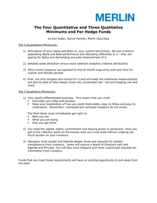 The Four Quantitative and Three Qualitative
                Minimums and For Hedge Funds
                      by Ron Suber, Senior Partner, Merlin Securities

The 4 Quantitative Minimums:

   1) Articulation of your Alpha and Beta vs. your custom benchmark. We see investors
      separating Alpha and Beta performance and allocating differently to it - they are
      paying for Alpha and demanding accurate measurement of it.

   2) Detailed asset allocation versus stock selection analytics (relative attribution)

   3) Intra-month exposure (as opposed to end-of-month snap shot) and over time for
      custom and flexible periods

   4) Risk; not only mitigate and control for it and articulate the traditional measurements
      but also be able to take deeper dives into unintended risk - tail and hedging risk and
      more

The 3 Qualitative Minimums:

   1) Very clearly differentiated business. This means that you must:
      • Articulate your edge and process
      • Make your explanation of how you excel memorable, easy to follow and easy to
         understand. Remember, impressed but confused investors do not invest.

      The Pitch Book must immediately get right to:
      • Who you are
      • What you are doing
      • How you get there

   2) You need the capital, talent, commitment and staying power to persevere. Once you
      get to the inflection point on the hockey stick you must scale without creating too
      much burden on your investors

   3) Managers must accept and tolerate deeper dives and requests for greater
      transparency from investors. Some will require a Board of Directors with and
      Agenda and Minutes. You will face more frequent and more customized requests for
      information from investors


Funds that can meet these requirements will have an exciting opportunity to pull away from
the pack.
 