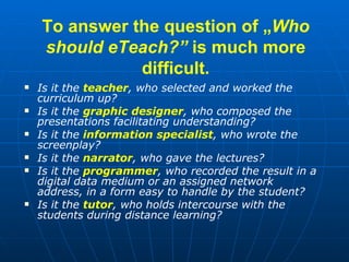 To answer the question of  „ Who should eTeach? ”  is much more difficult. <ul><li>Is it the  teacher , who selected and w...