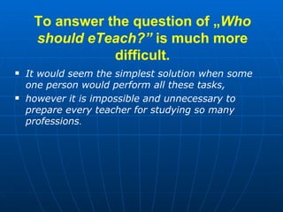 To answer the question of  „ Who should eTeach? ”  is much more difficult. <ul><li>It would seem the simplest solution whe...