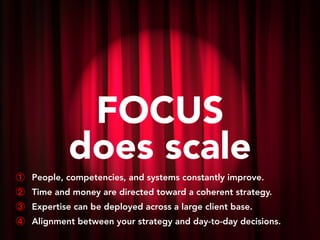FOCUS
does scale
① People, competencies, and systems constantly improve.
② Time and money are directed toward a coherent strategy.
③ Expertise can be deployed across a large client base.
④ Alignment between your strategy and day-to-day decisions.
 