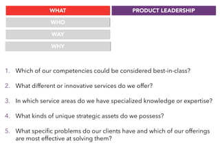 WHAT
WHO
WAY
PRODUCT LEADERSHIP
WHY
1. Which of our competencies could be considered best-in-class?
2. What different or innovative services do we offer?
3. In which service areas do we have specialized knowledge or expertise?
4. What kinds of unique strategic assets do we possess?
5. What speciﬁc problems do our clients have and which of our offerings
are most effective at solving them?
 