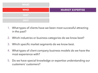 WHAT
WHO
WAY
MARKET EXPERTISE
WHY
1. What types of clients have we been most successful attracting
in the past?
2. Which industries or business categories do we know best?
3. Which speciﬁc market segments do we know best.
4. What types of client company business models do we have the
most experience with?
5. Do we have special knowledge or expertise understanding our
customers’ customers?
 