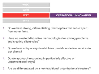 WHAT
WHO
WAY OPERATIONAL INNOVATION
WHY
1. Do we have strong, differentiating philosophies that set us apart
from other ﬁrms.
2. Have we created distinctive methodologies for solving problems
and creating client value?
3. Do we have unique ways in which we provide or deliver services to
our clients?
4. Do we approach resourcing in particularly effective or
unconventional ways?
5. Are we differentiated by a non-traditional organizational structure?
 