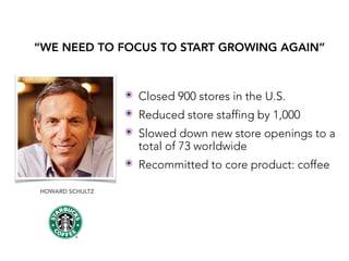HOWARD SCHULTZ
“WE NEED TO FOCUS TO START GROWING AGAIN”
๏ Closed 900 stores in the U.S.
๏ Reduced store staffing by 1,000
๏ Slowed down new store openings to a
total of 73 worldwide
๏ Recommitted to core product: coffee
 