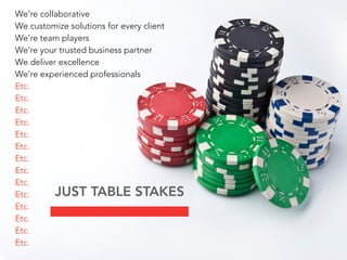 We’re collaborative
We customize solutions for every client
We’re team players
We’re your trusted business partner
We deliver excellence
We’re experienced professionals
Etc.
Etc.
Etc.
Etc.
Etc.
Etc.
Etc.
Etc.
Etc.
Etc.
Etc.
Etc.
Etc.
Etc.
JUST TABLE STAKES
 
