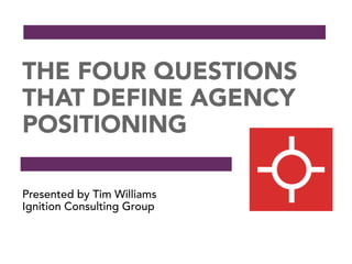 THE FOUR QUESTIONS
THAT DEFINE AGENCY
POSITIONING
Presented by Tim Williams
Ignition Consulting Group
 
